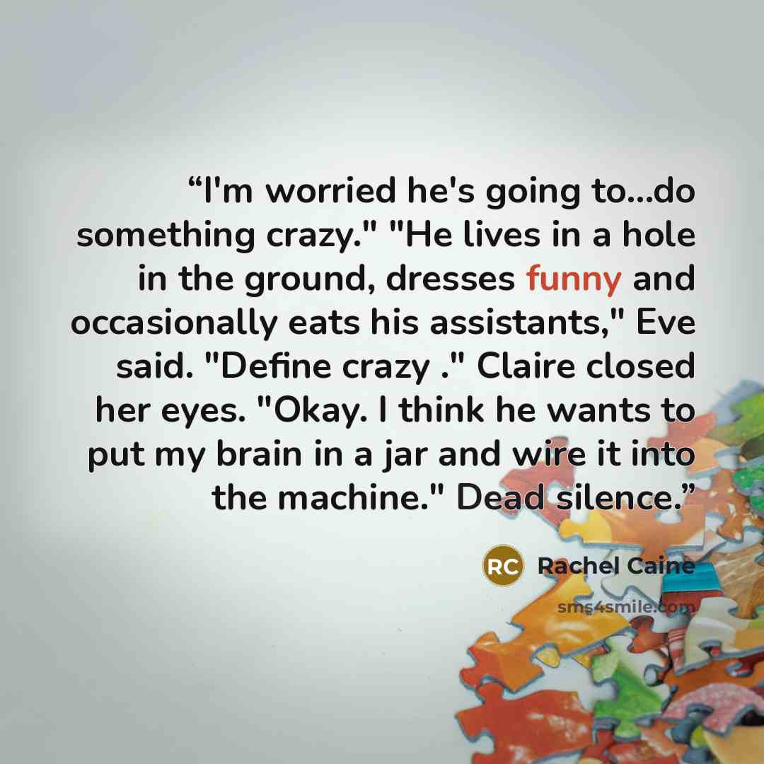 “I'm worried he's going to...do something crazy." "He lives in a hole in the ground, dresses funny and occasionally eats his assistants," Eve said. "Define crazy ." Claire closed her eyes. "Okay. I think he wants to put my brain in a jar and wire it into the machine." Dead silence.” quote by Rachel Caine