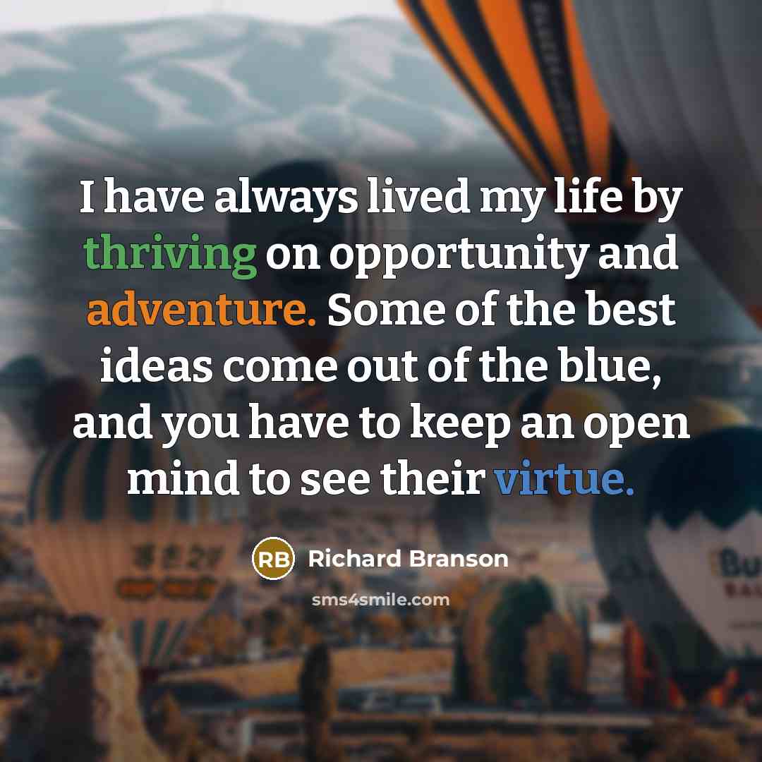 “I have always lived my life by thriving on opportunity and adventure. Some of the best ideas come out of the blue, and you have to keep an open mind to see their virtue.” quote by Richard Branson