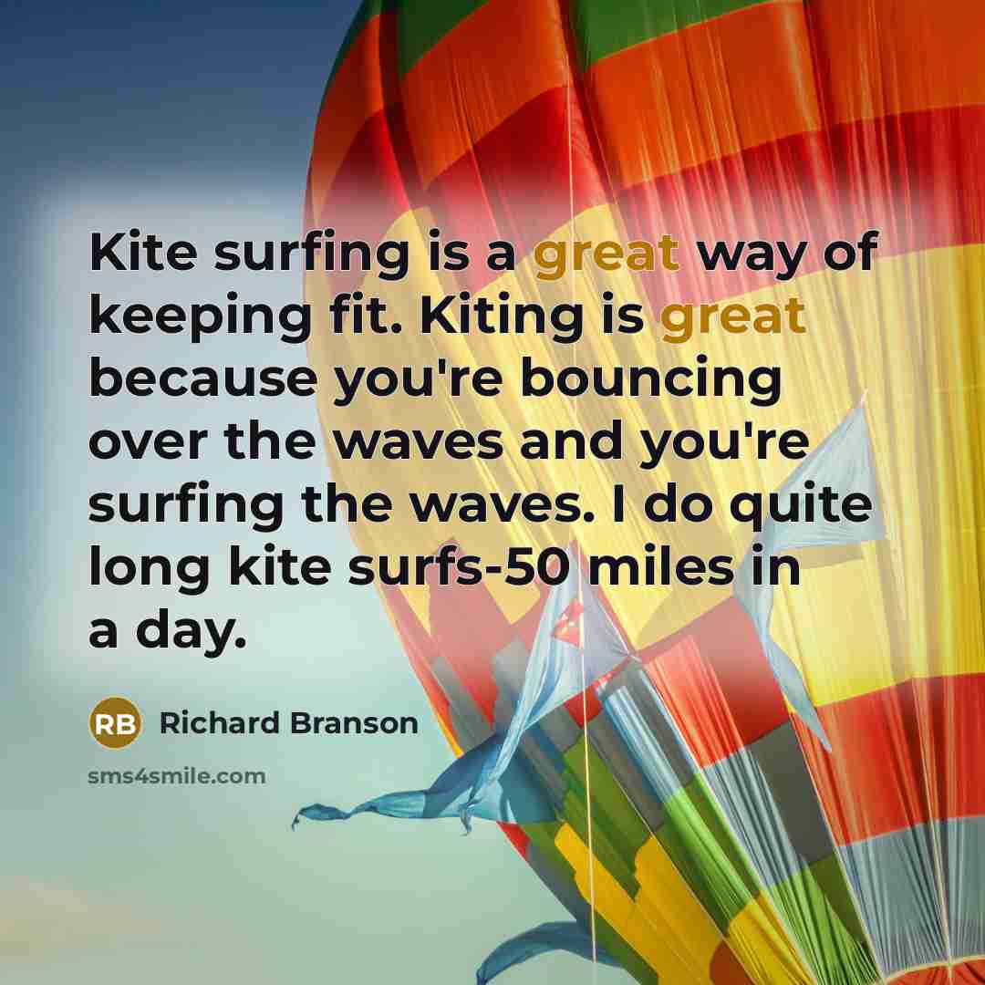 “Kite surfing is a great way of keeping fit. Kiting is great because you're bouncing over the waves and you're surfing the waves. I do quite long kite surfs-50 miles in a day.” quote by Richard Branson