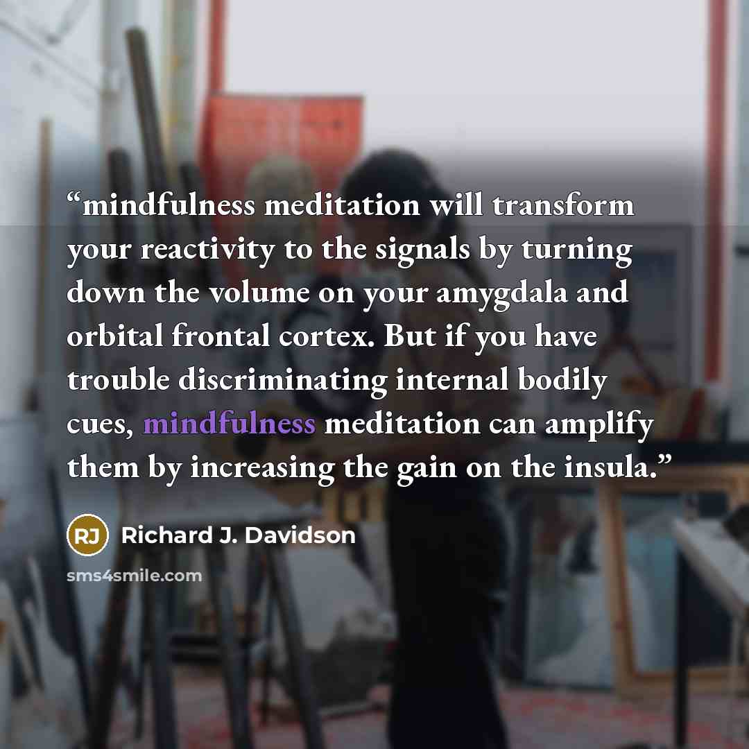 “mindfulness meditation will transform your reactivity to the signals by turning down the volume on your amygdala and orbital frontal cortex. But if you have trouble discriminating internal bodily cues, mindfulness meditation can amplify them by increasing the gain on the insula.” quote by Richard J. Davidson