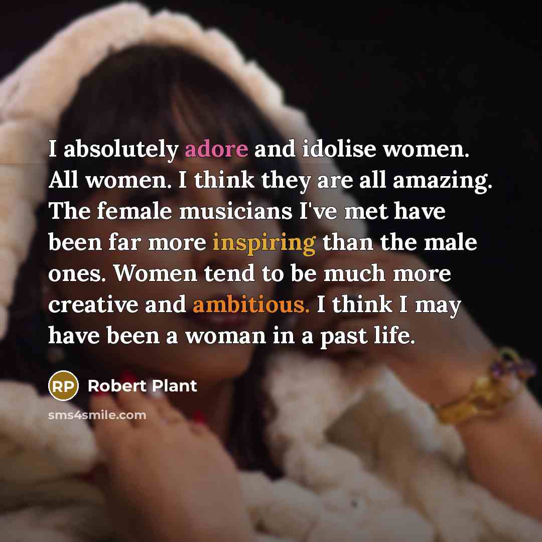 “I absolutely adore and idolise women. All women. I think they are all amazing. The female musicians I've met have been far more inspiring than the male ones. Women tend to be much more creative and ambitious. I think I may have been a woman in a past life.” quote by Robert Plant