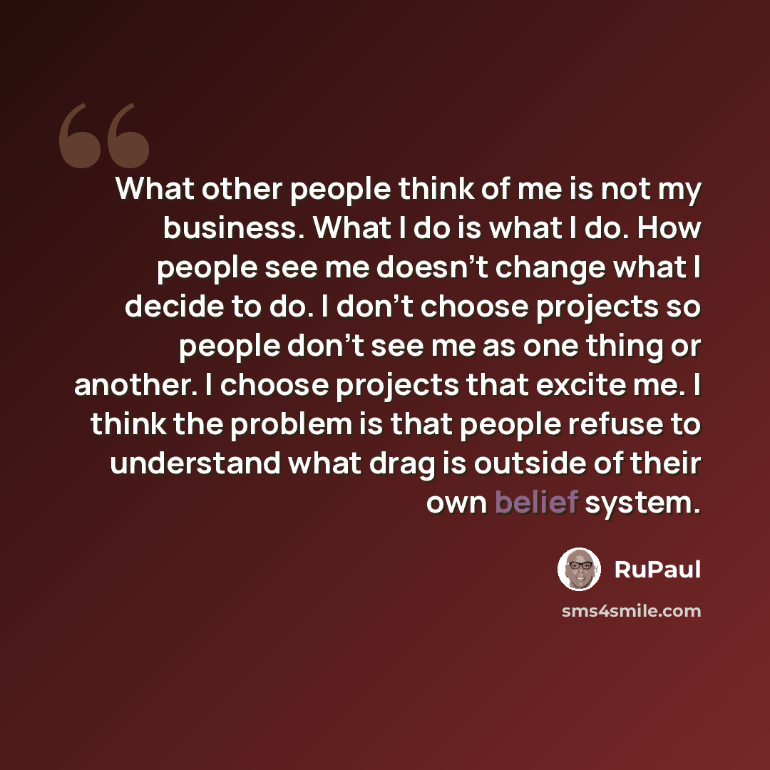“What other people think of me is not my business. What I do is what I do. How people see me doesn't change what I decide to do. I don't choose projects so people don't see me as one thing or another. I choose projects that excite me. I think the problem is that people refuse to understand what…” quote by RuPaul