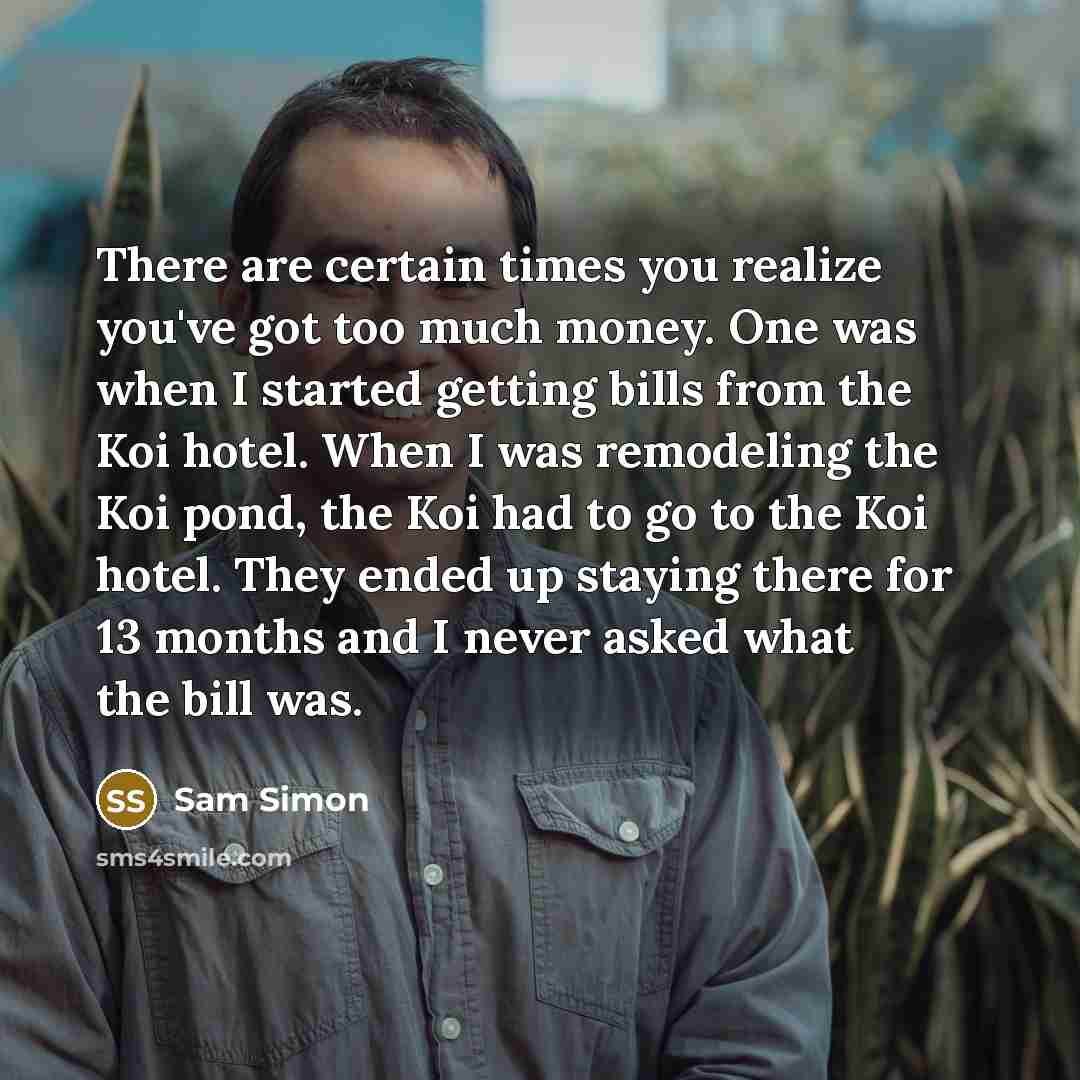 “There are certain times you realize you've got too much money. One was when I started getting bills from the Koi hotel. When I was remodeling the Koi pond, the Koi had to go to the Koi hotel. They ended up staying there for 13 months and I never asked what the bill was.” quote by Sam Simon