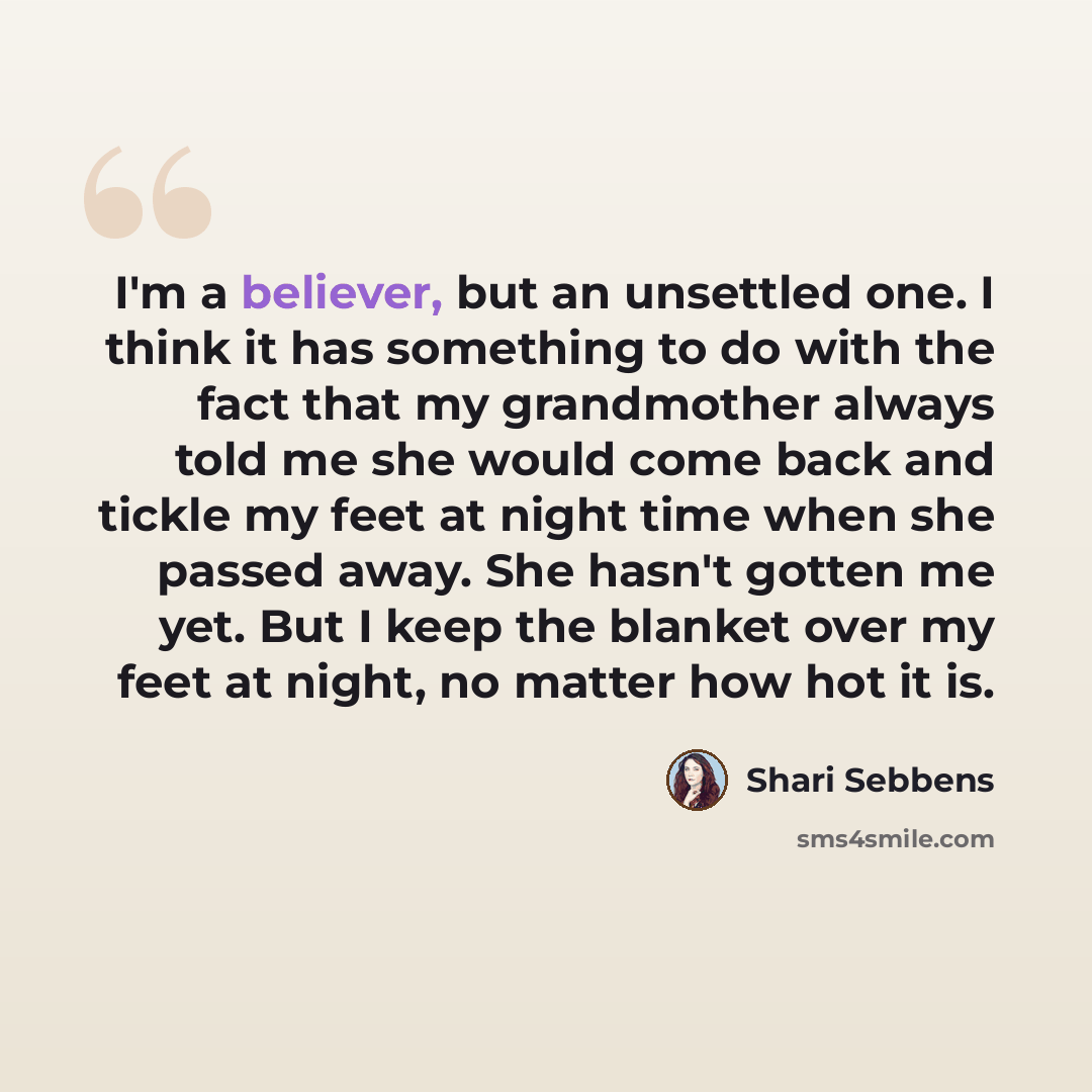 “I'm a believer, but an unsettled one. I think it has something to do with the fact that my grandmother always told me she would come back and tickle my feet at night time when she passed away. She hasn't gotten me yet. But I keep the blanket over my feet at night, no matter how hot it is.” quote by Shari Sebbens