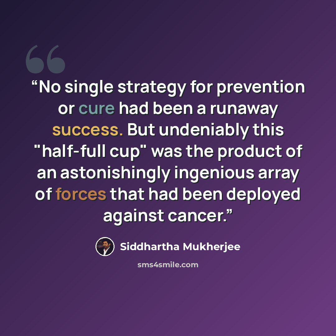 “No single strategy for prevention or cure had been a runaway success. But undeniably this "half-full cup" was the product of an astonishingly ingenious array of forces that had been deployed against cancer.” quote by Siddhartha Mukherjee
