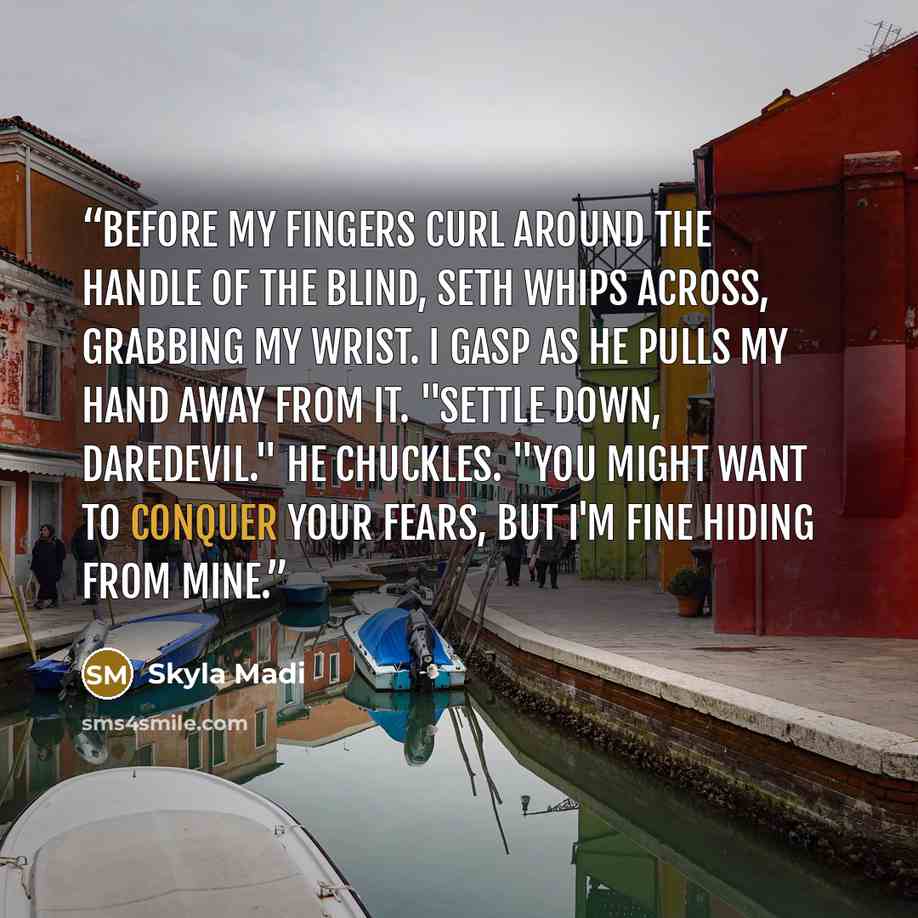“Before my fingers curl around the handle of the blind, Seth whips across, grabbing my wrist. I gasp as he pulls my hand away from it. "Settle down, daredevil." He chuckles. "You might want to conquer your fears, but I'm fine hiding from mine.” quote by Skyla Madi