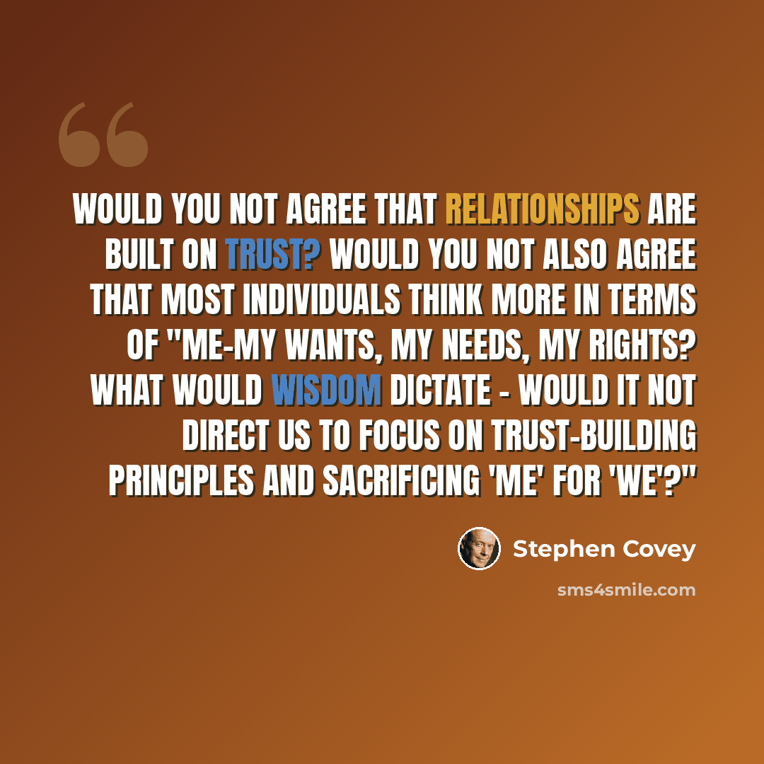 “Would you not agree that relationships are built on trust? Would you not also agree that most individuals think more in terms of "me-my wants, my needs, my rights? What would wisdom dictate - would it not direct us to focus on trust-building principles and sacrificing 'me' for 'we'?"” quote by Stephen Covey