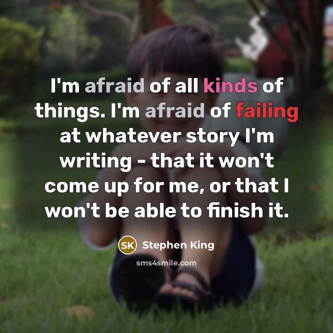 “I'm afraid of all kinds of things. I'm afraid of failing at whatever story I'm writing - that it won't come up for me, or that I won't be able to finish it.” quote by Stephen King