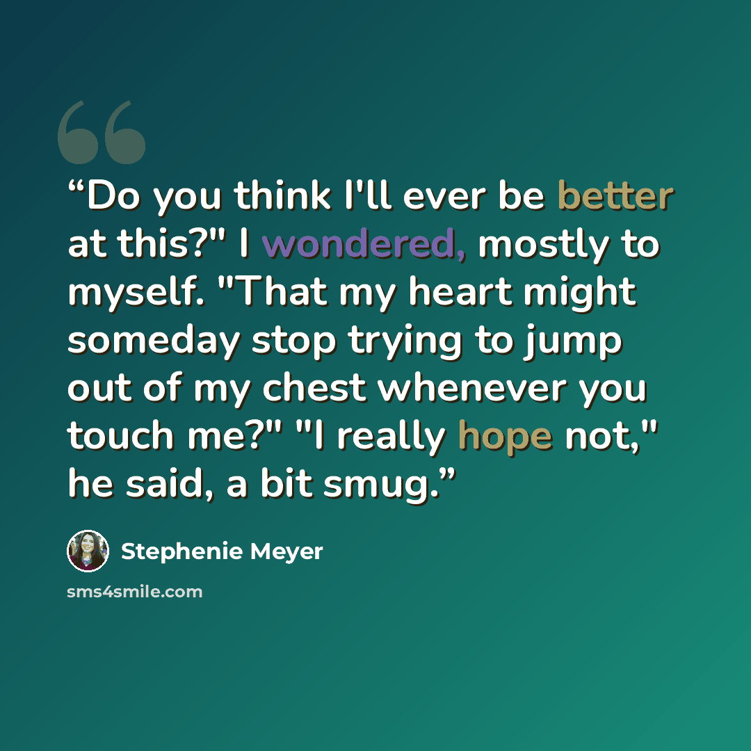 “Do you think I'll ever be better at this?" I wondered, mostly to myself. "That my heart might someday stop trying to jump out of my chest whenever you touch me?" "I really hope not," he said, a bit smug.” quote by Stephenie Meyer
