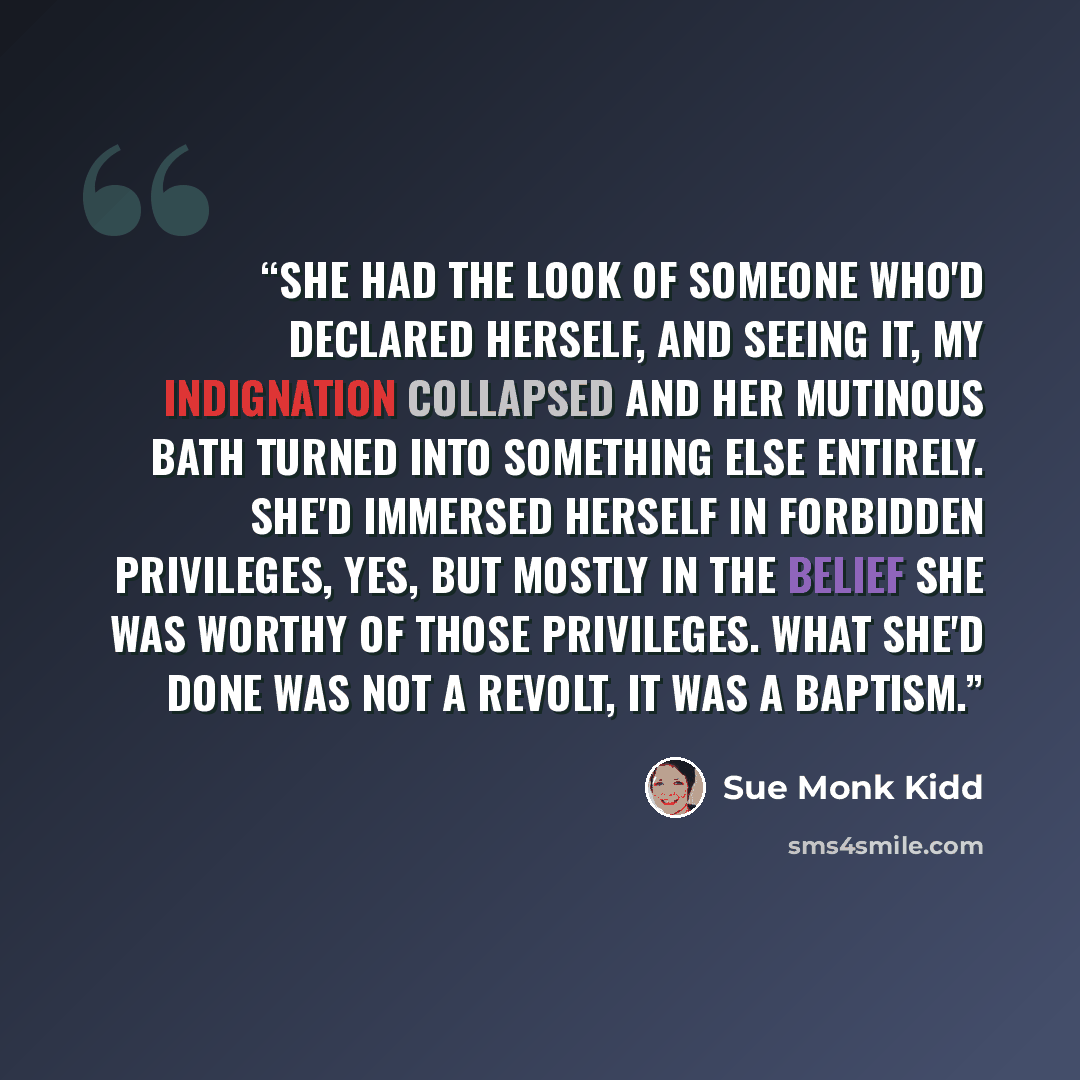 “She had the look of someone who'd declared herself, and seeing it, my indignation collapsed and her mutinous bath turned into something else entirely. She'd immersed herself in forbidden privileges, yes, but mostly in the belief she was worthy of those privileges. What she'd done was not a revolt…” quote by Sue Monk Kidd