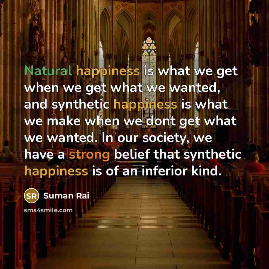 “Natural happiness is what we get when we get what we wanted, and synthetic happiness is what we make when we dont get what we wanted. In our society, we have a strong belief that synthetic happiness is of an inferior kind.” quote by Suman Rai