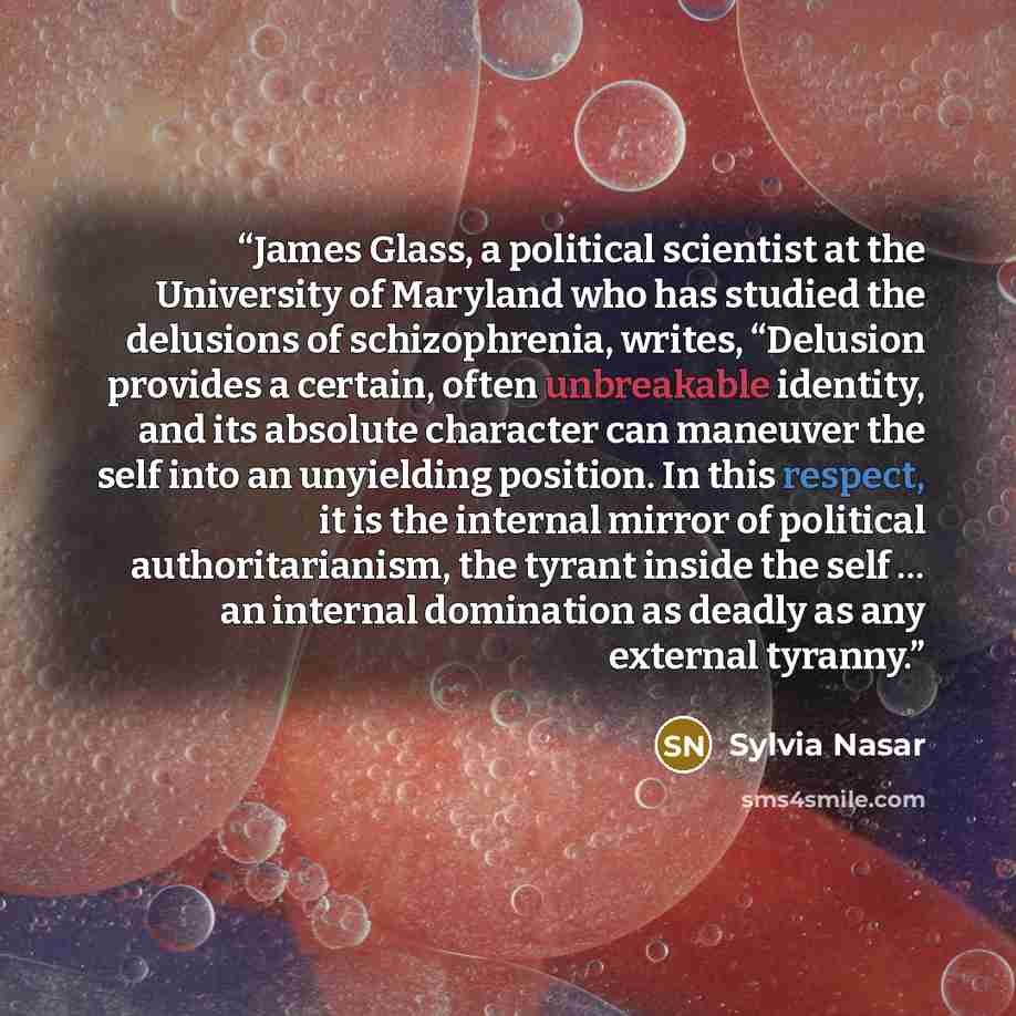 “James Glass, a political scientist at the University of Maryland who has studied the delusions of schizophrenia, writes, “Delusion provides a certain, often unbreakable identity, and its absolute character can maneuver the self into an unyielding position. In this respect, it is the internal…” quote by Sylvia Nasar