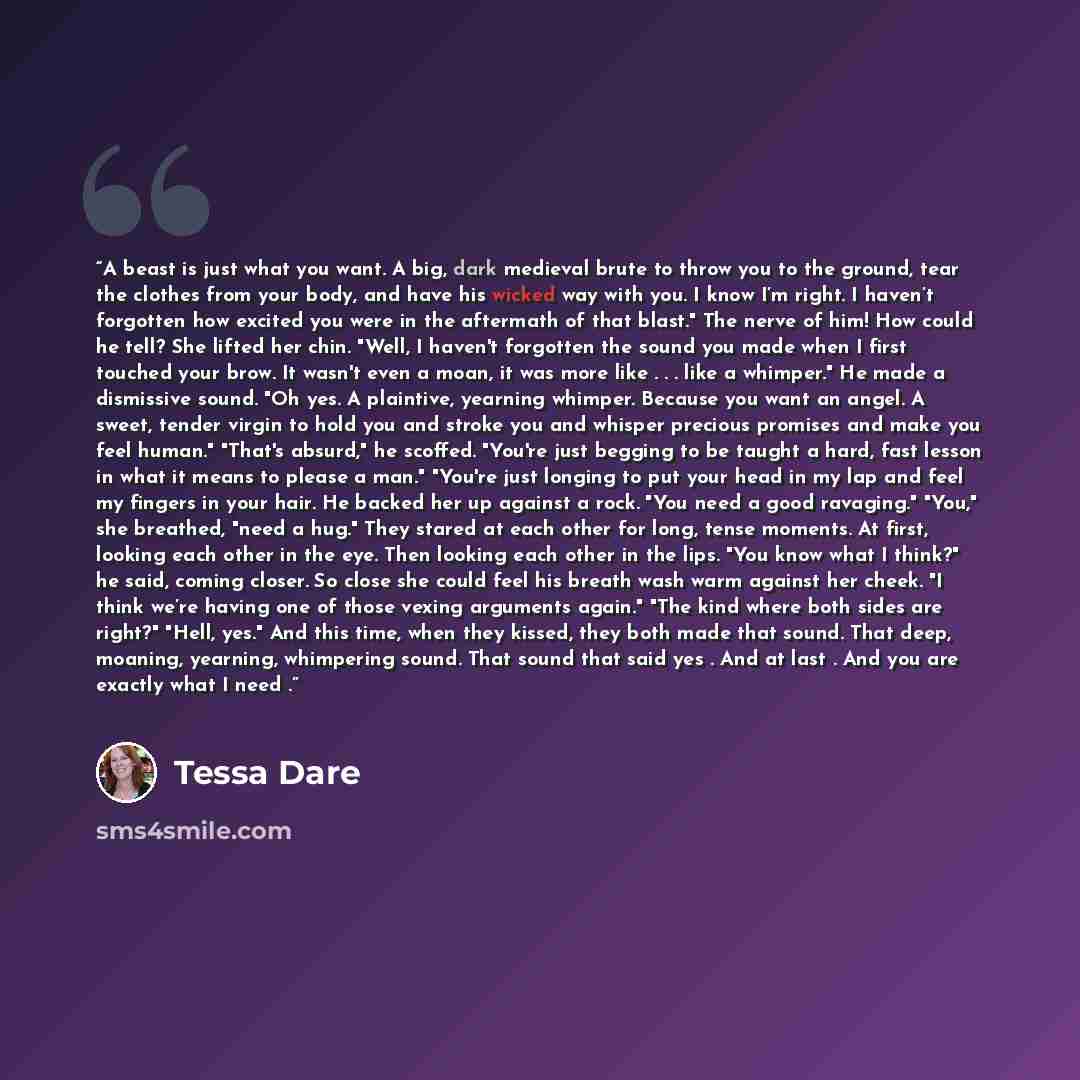 “A beast is just what you want. A big, dark medieval brute to throw you to the ground, tear the clothes from your body, and have his wicked way with you. I know I’m right. I haven’t forgotten how excited you were in the aftermath of that blast." The nerve of him! How could he tell? She lifted her…” quote by Tessa Dare