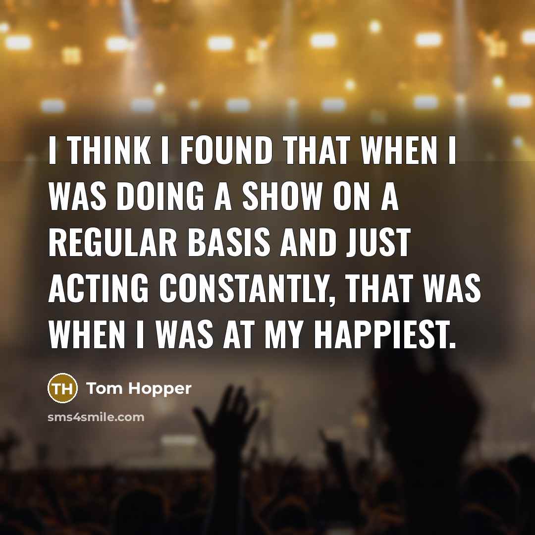 “I think I found that when I was doing a show on a regular basis and just acting constantly, that was when I was at my happiest.” quote by Tom Hopper