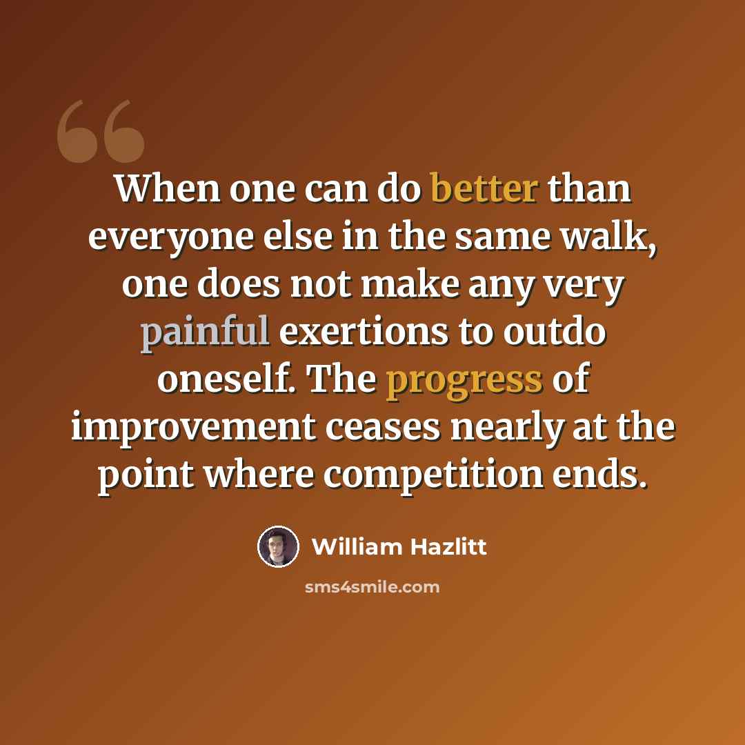 “When one can do better than everyone else in the same walk, one does not make any very painful exertions to outdo oneself. The progress of improvement ceases nearly at the point where competition ends.” quote by William Hazlitt
