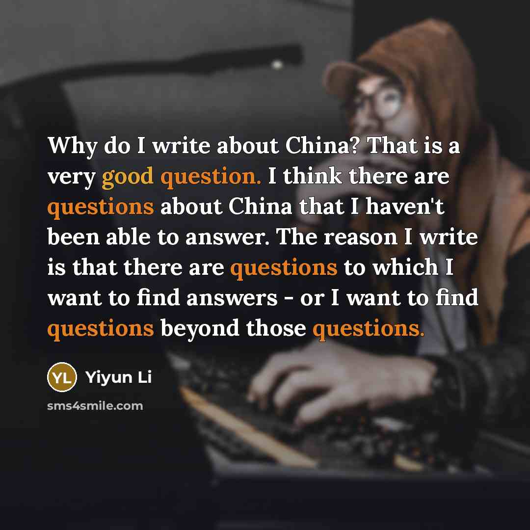 “Why do I write about China? That is a very good question. I think there are questions about China that I haven't been able to answer. The reason I write is that there are questions to which I want to find answers - or I want to find questions beyond those questions.” quote by Yiyun Li
