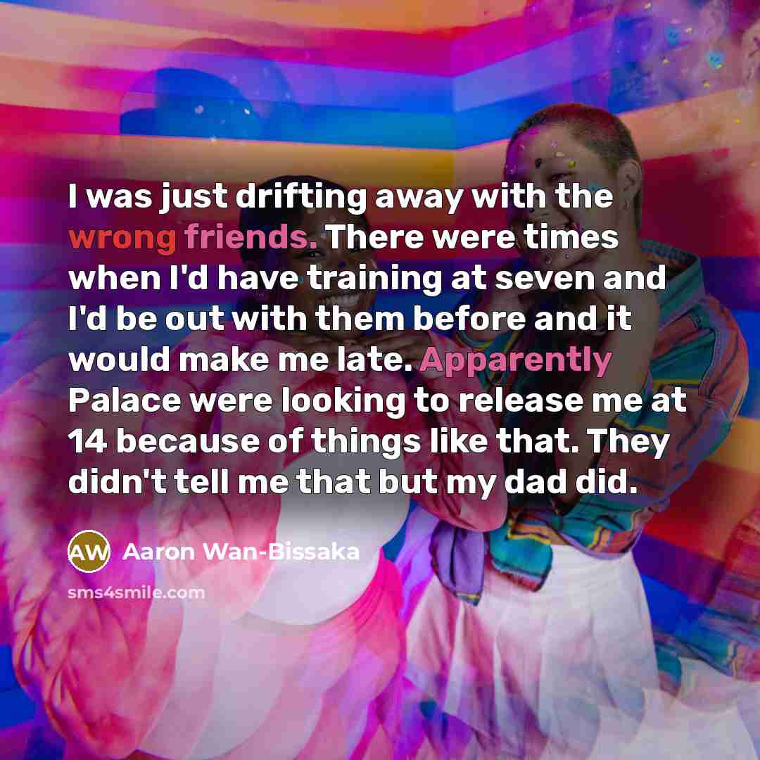 “I was just drifting away with the wrong friends. There were times when I'd have training at seven and I'd be out with them before and it would make me late. Apparently Palace were looking to release me at 14 because of things like that. They didn't tell me that but my dad did.” quote by Aaron Wan-Bissaka