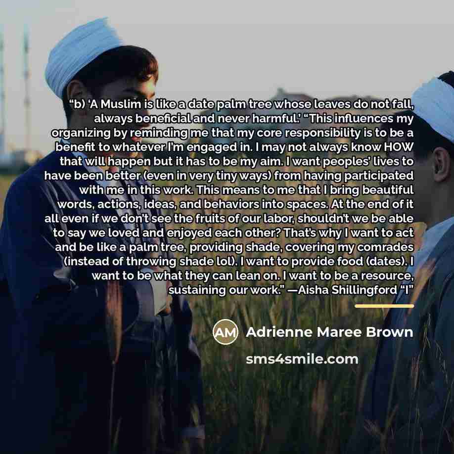 “b) ‘A Muslim is like a date palm tree whose leaves do not fall, always beneficial and never harmful.’ “This influences my organizing by reminding me that my core responsibility is to be a benefit to whatever I’m engaged in. I may not always know HOW that will happen but it has to be my aim. I want…” quote by Adrienne Maree Brown