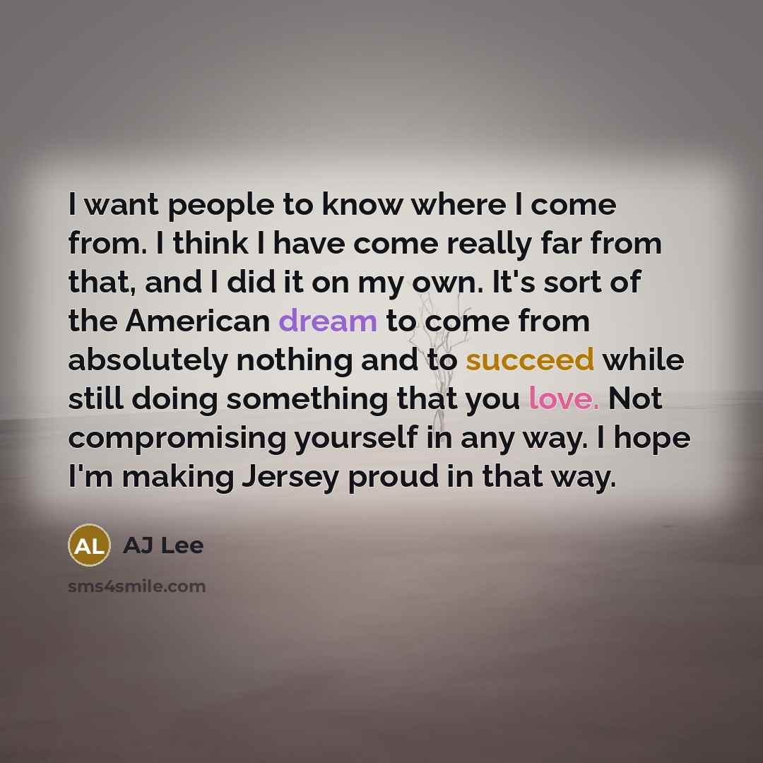 “I want people to know where I come from. I think I have come really far from that, and I did it on my own. It's sort of the American dream to come from absolutely nothing and to succeed while still doing something that you love. Not compromising yourself in any way. I hope I'm making Jersey proud…” quote by AJ Lee