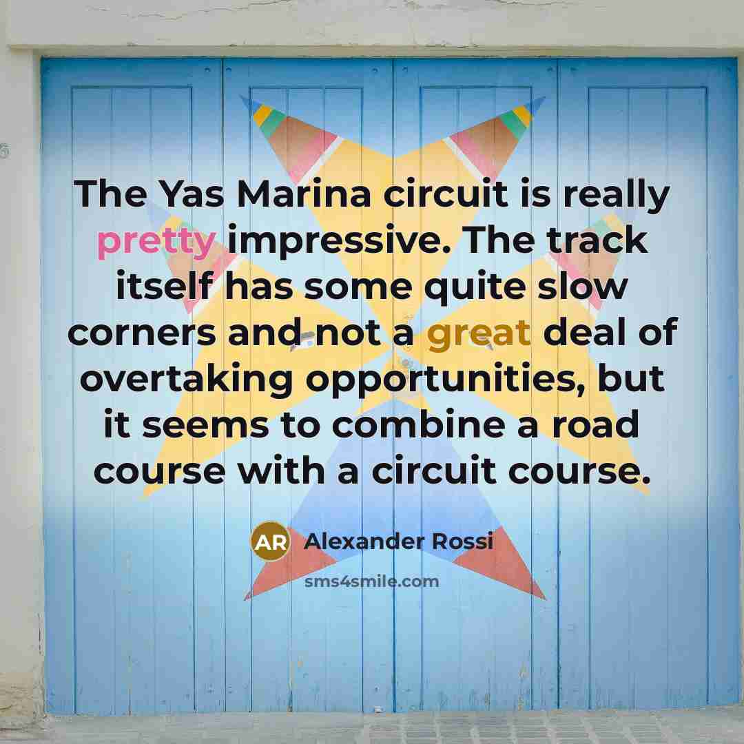 “The Yas Marina circuit is really pretty impressive. The track itself has some quite slow corners and not a great deal of overtaking opportunities, but it seems to combine a road course with a circuit course.” quote by Alexander Rossi
