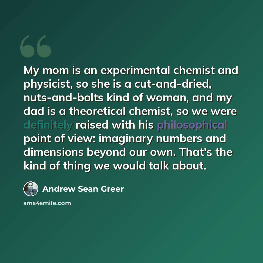 “My mom is an experimental chemist and physicist, so she is a cut-and-dried, nuts-and-bolts kind of woman, and my dad is a theoretical chemist, so we were definitely raised with his philosophical point of view: imaginary numbers and dimensions beyond our own. That's the kind of thing we would talk…” quote by Andrew Sean Greer
