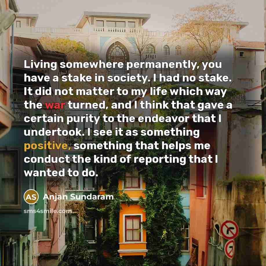 “Living somewhere permanently, you have a stake in society. I had no stake. It did not matter to my life which way the war turned, and I think that gave a certain purity to the endeavor that I undertook. I see it as something positive, something that helps me conduct the kind of reporting that I…” quote by Anjan Sundaram