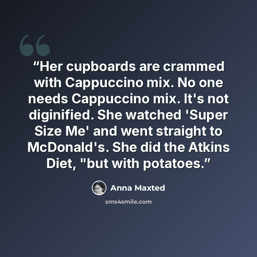 “Her cupboards are crammed with Cappuccino mix. No one needs Cappuccino mix. It's not diginified. She watched 'Super Size Me' and went straight to McDonald's. She did the Atkins Diet, "but with potatoes.” quote by Anna Maxted