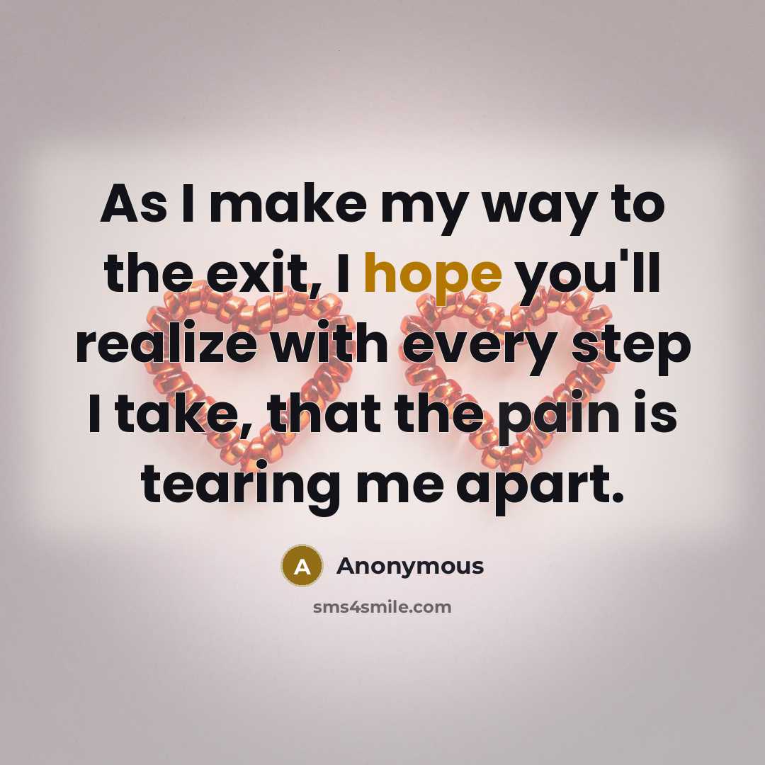 “As I make my way to the exit, I hope you'll realize with every step I take, that the pain is tearing me apart.” quote by Anonymous