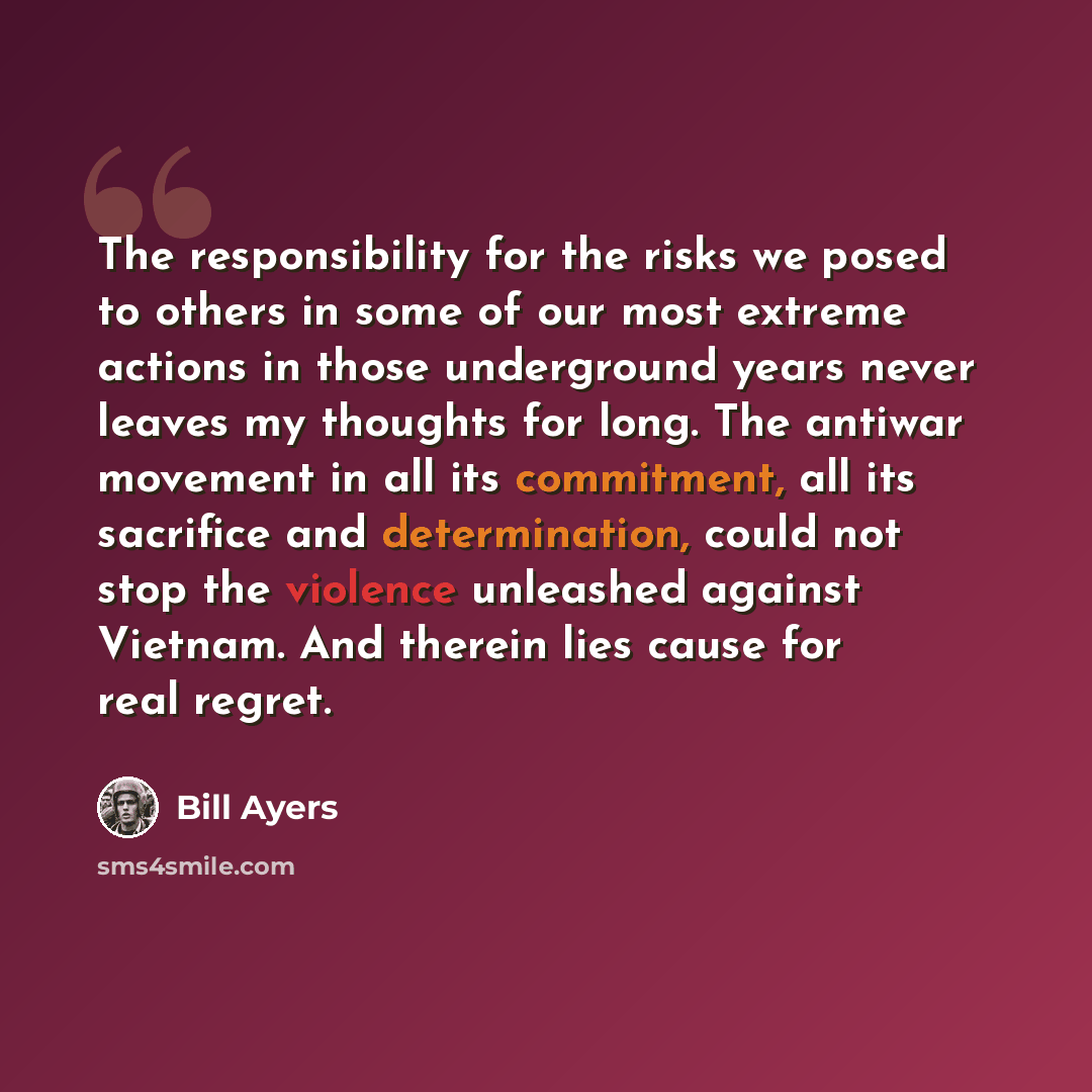 “The responsibility for the risks we posed to others in some of our most extreme actions in those underground years never leaves my thoughts for long. The antiwar movement in all its commitment, all its sacrifice and determination, could not stop the violence unleashed against Vietnam. And therein…” quote by Bill Ayers