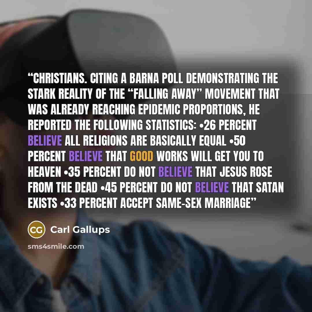 “Christians. Citing a Barna poll demonstrating the stark reality of the “falling away” movement that was already reaching epidemic proportions, he reported the following statistics: •26 percent believe all religions are basically equal •50 percent believe that good works will get you to heaven •35…” quote by Carl Gallups