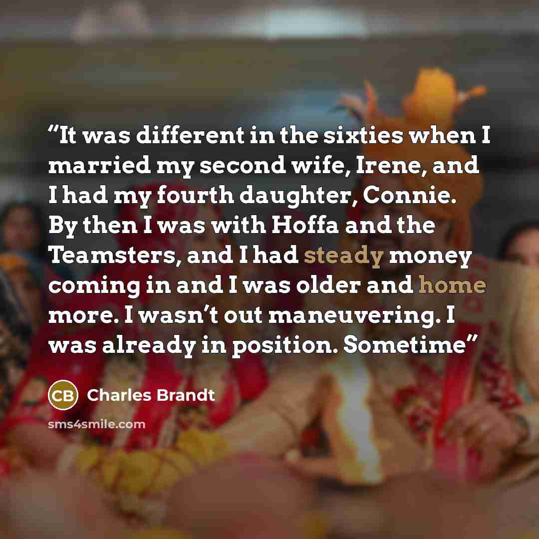 “It was different in the sixties when I married my second wife, Irene, and I had my fourth daughter, Connie. By then I was with Hoffa and the Teamsters, and I had steady money coming in and I was older and home more. I wasn’t out maneuvering. I was already in position. Sometime” quote by Charles Brandt