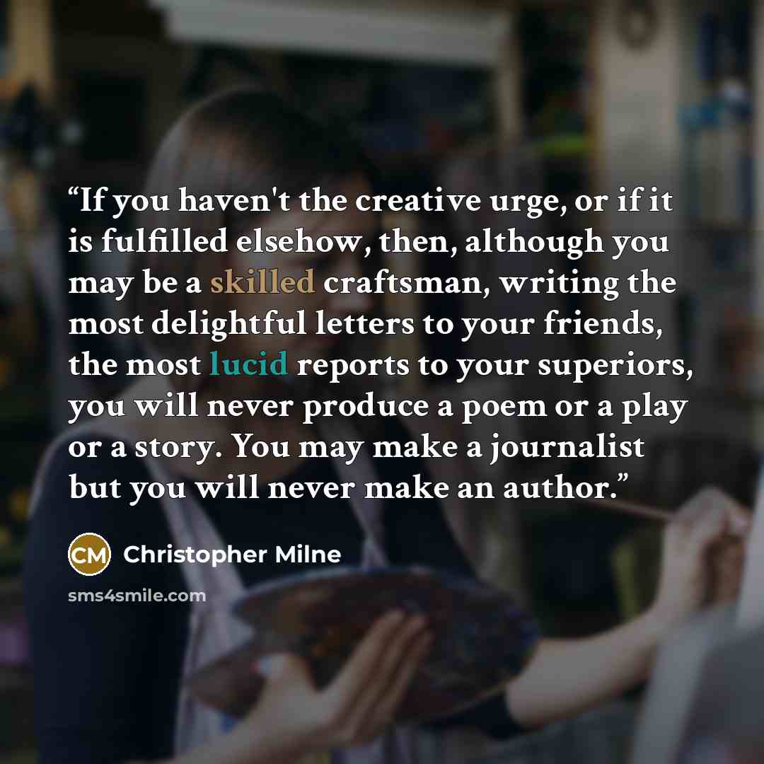 “If you haven't the creative urge, or if it is fulfilled elsehow, then, although you may be a skilled craftsman, writing the most delightful letters to your friends, the most lucid reports to your superiors, you will never produce a poem or a play or a story. You may make a journalist but you will…” quote by Christopher Milne