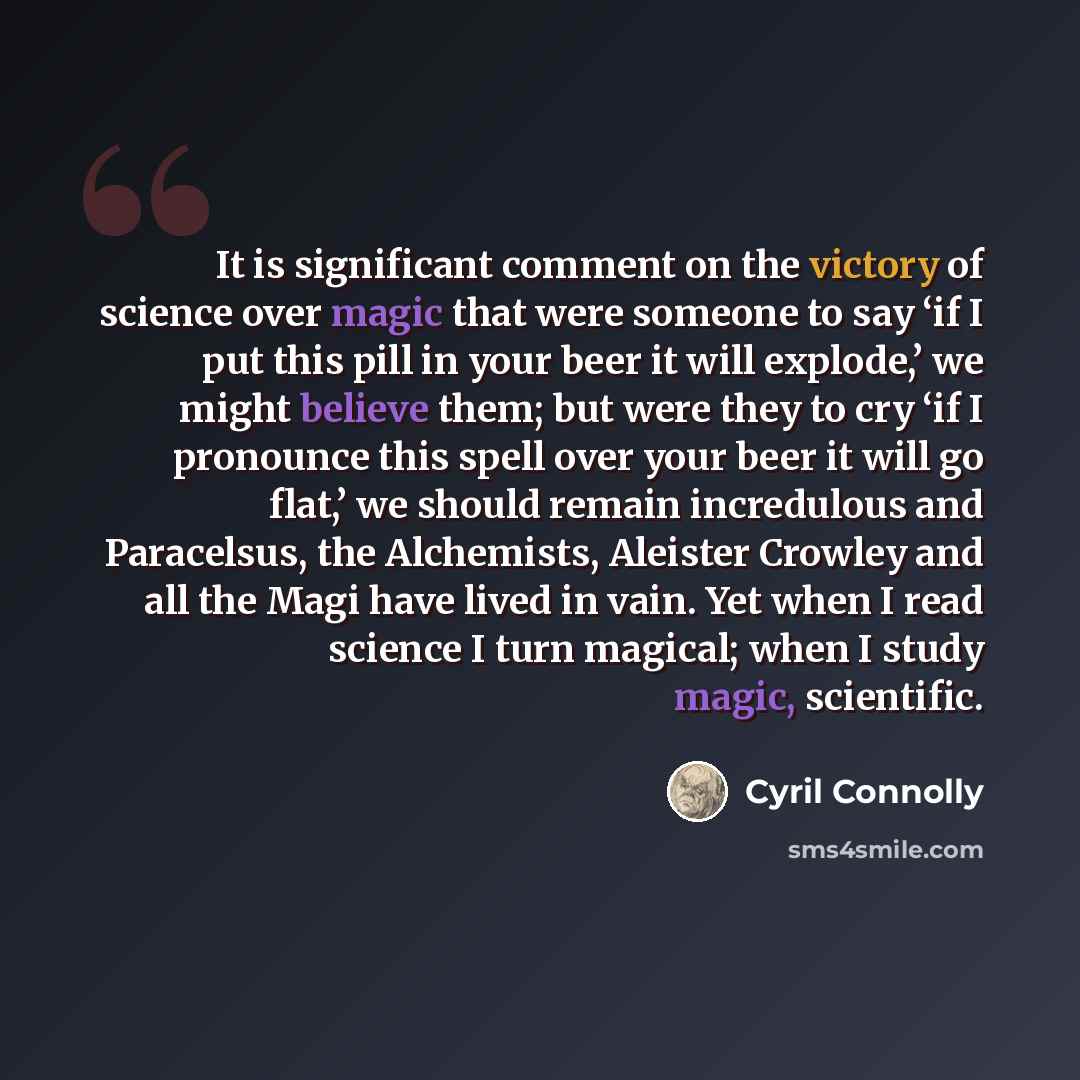 “It is significant comment on the victory of science over magic that were someone to say ‘if I put this pill in your beer it will explode,’ we might believe them; but were they to cry ‘if I pronounce this spell over your beer it will go flat,’ we should remain incredulous and Paracelsus, the…” quote by Cyril Connolly