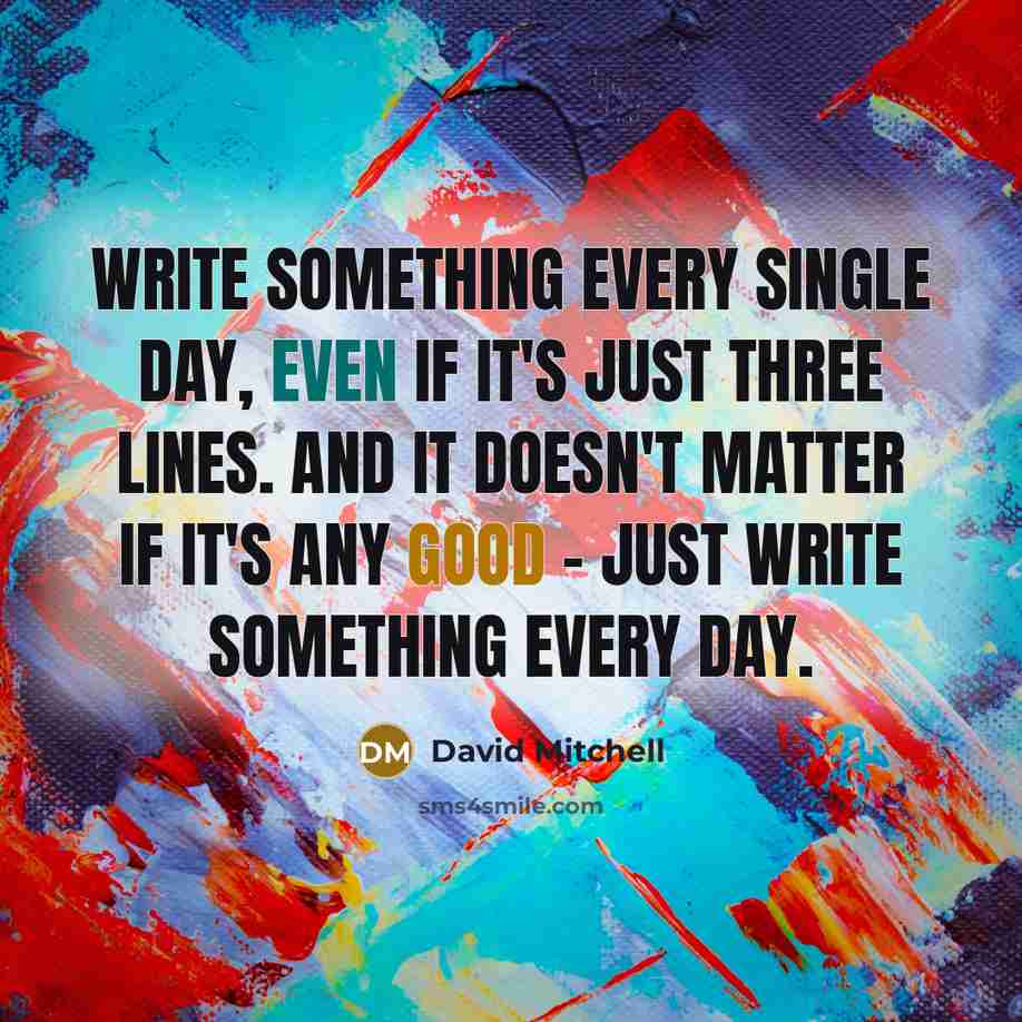 “Write something every single day, even if it's just three lines. And it doesn't matter if it's any good - just write something every day.” quote by David Mitchell