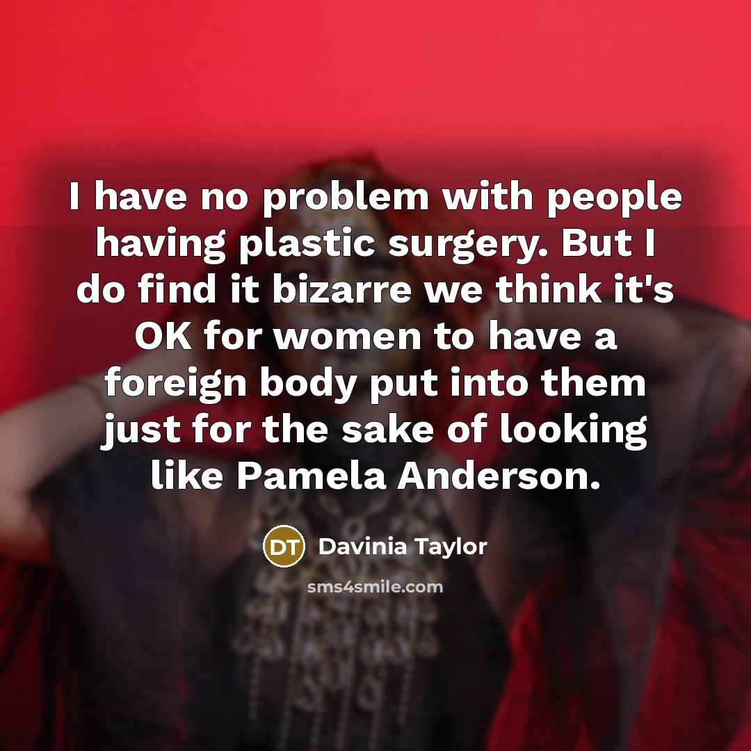 “I have no problem with people having plastic surgery. But I do find it bizarre we think it's OK for women to have a foreign body put into them just for the sake of looking like Pamela Anderson.” quote by Davinia Taylor
