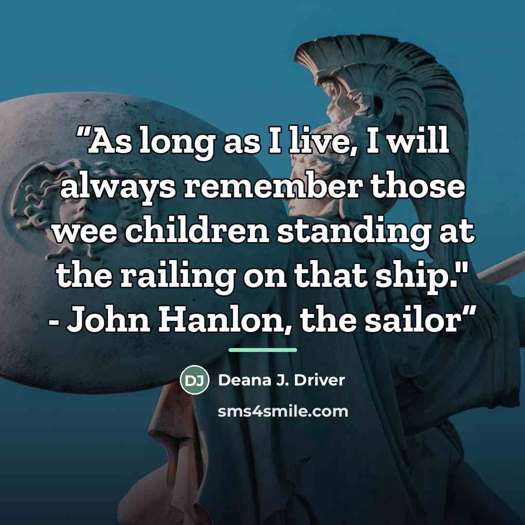 “As long as I live, I will always remember those wee children standing at the railing on that ship." - John Hanlon, the sailor” quote by Deana J. Driver
