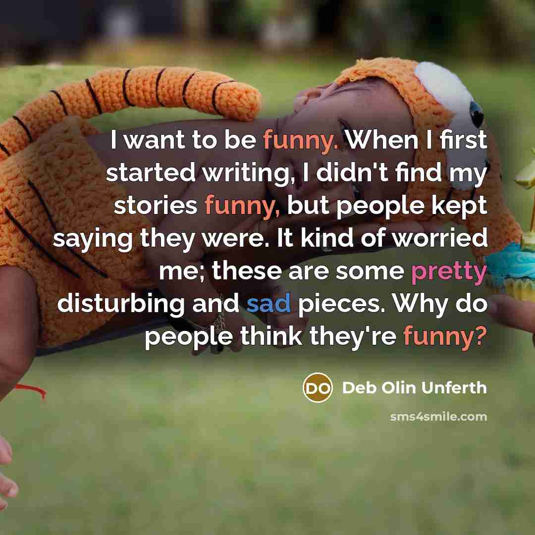 “I want to be funny. When I first started writing, I didn't find my stories funny, but people kept saying they were. It kind of worried me; these are some pretty disturbing and sad pieces. Why do people think they're funny?” quote by Deb Olin Unferth