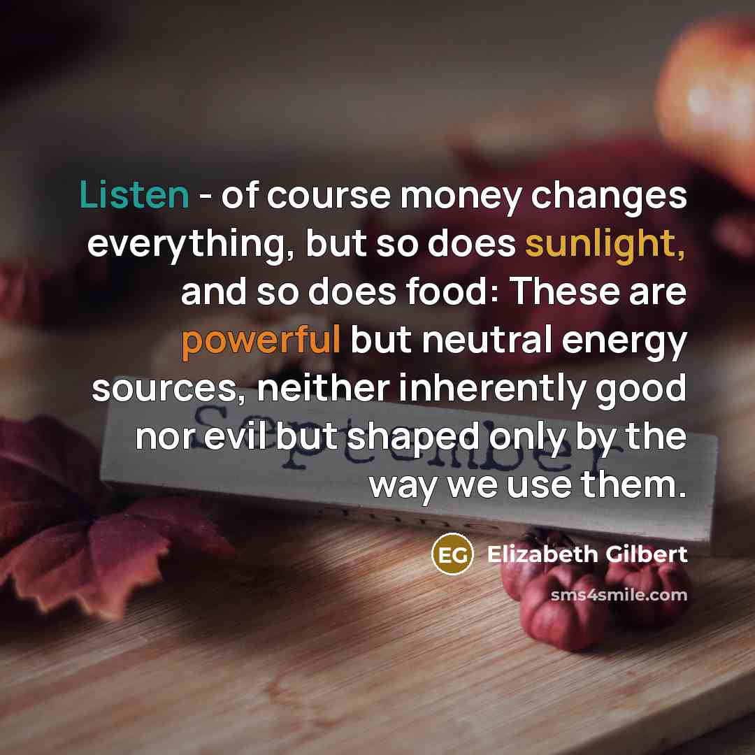 “Listen - of course money changes everything, but so does sunlight, and so does food: These are powerful but neutral energy sources, neither inherently good nor evil but shaped only by the way we use them.” quote by Elizabeth Gilbert