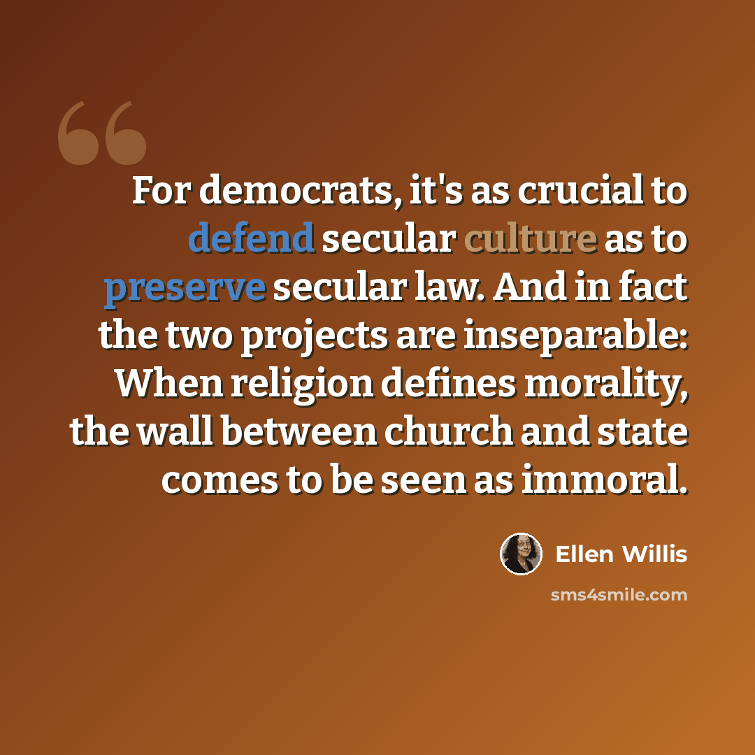 “For democrats, it's as crucial to defend secular culture as to preserve secular law. And in fact the two projects are inseparable: When religion defines morality, the wall between church and state comes to be seen as immoral.” quote by Ellen Willis