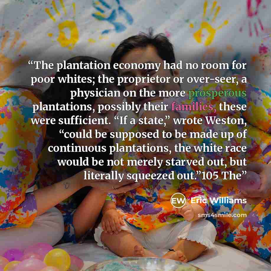 “The plantation economy had no room for poor whites; the proprietor or over-seer, a physician on the more prosperous plantations, possibly their families, these were sufficient. “If a state,” wrote Weston, “could be supposed to be made up of continuous plantations, the white race would be not…” quote by Eric Williams