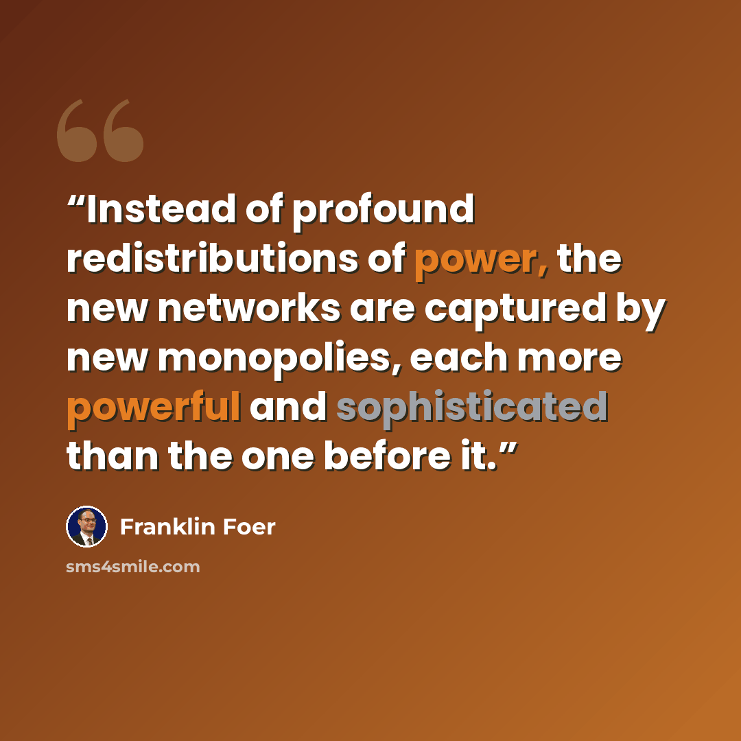 “Instead of profound redistributions of power, the new networks are captured by new monopolies, each more powerful and sophisticated than the one before it.” quote by Franklin Foer