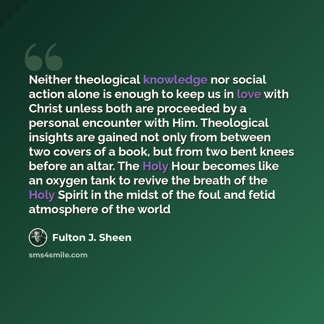 “Neither theological knowledge nor social action alone is enough to keep us in love with Christ unless both are proceeded by a personal encounter with Him. Theological insights are gained not only from between two covers of a book, but from two bent knees before an altar. The Holy Hour becomes like…” quote by Fulton J. Sheen
