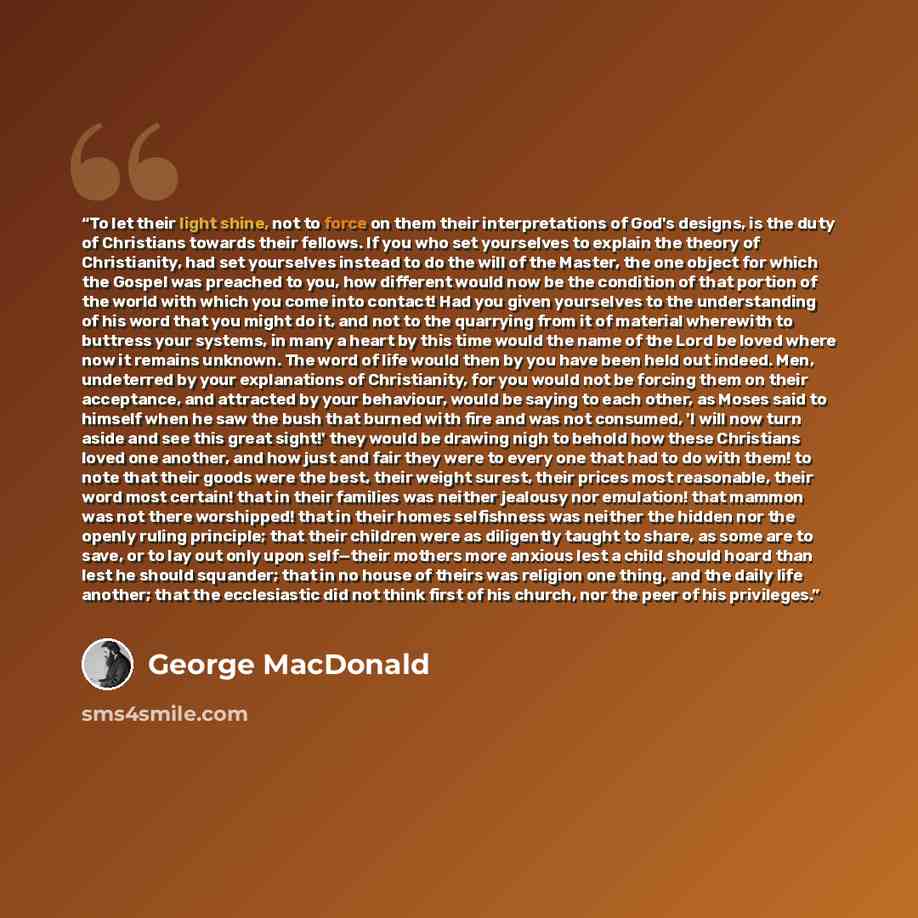 “To let their light shine, not to force on them their interpretations of God's designs, is the duty of Christians towards their fellows. If you who set yourselves to explain the theory of Christianity, had set yourselves instead to do the will of the Master, the one object for which the Gospel was…” quote by George MacDonald