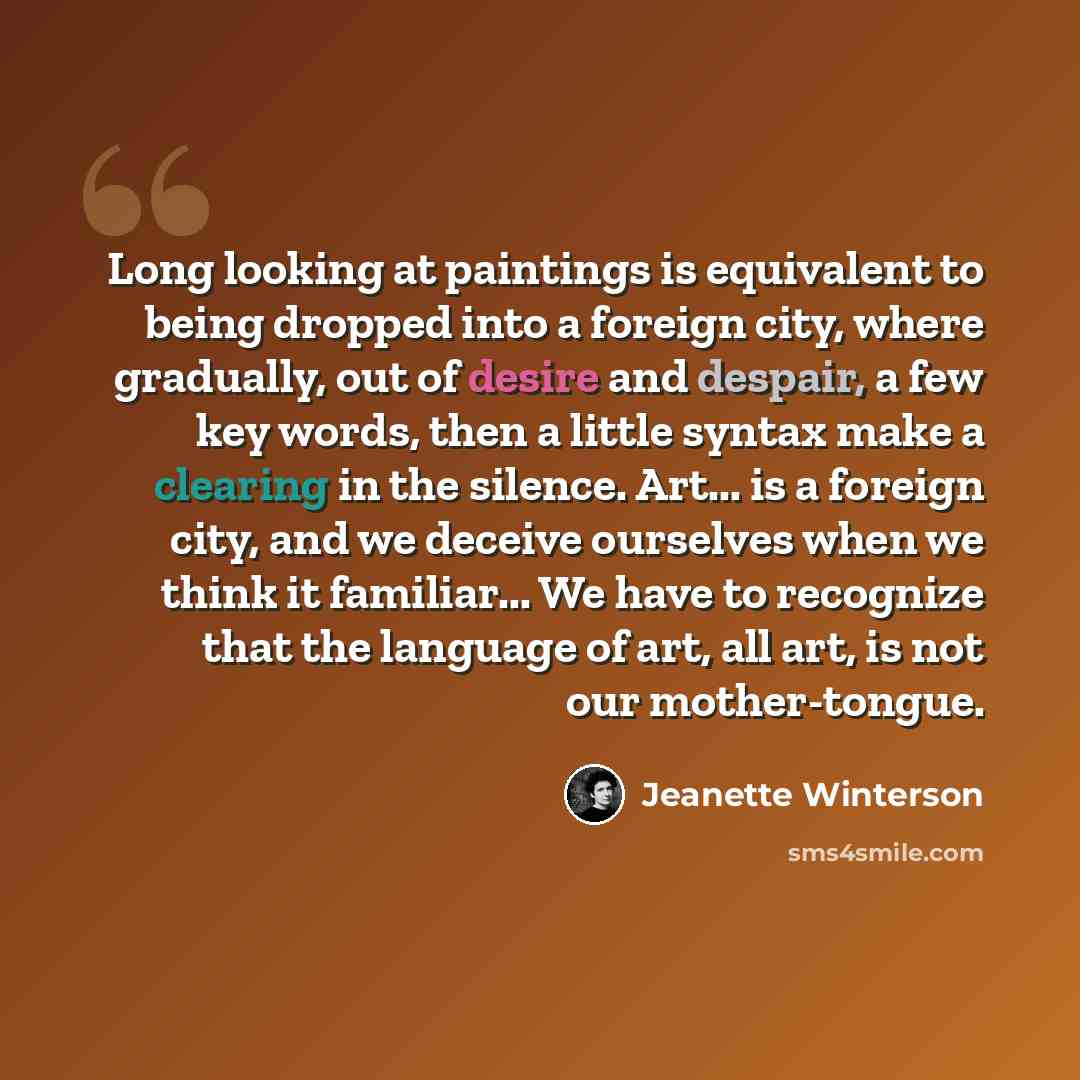 “Long looking at paintings is equivalent to being dropped into a foreign city, where gradually, out of desire and despair, a few key words, then a little syntax make a clearing in the silence. Art... is a foreign city, and we deceive ourselves when we think it familiar... We have to recognize that…” quote by Jeanette Winterson
