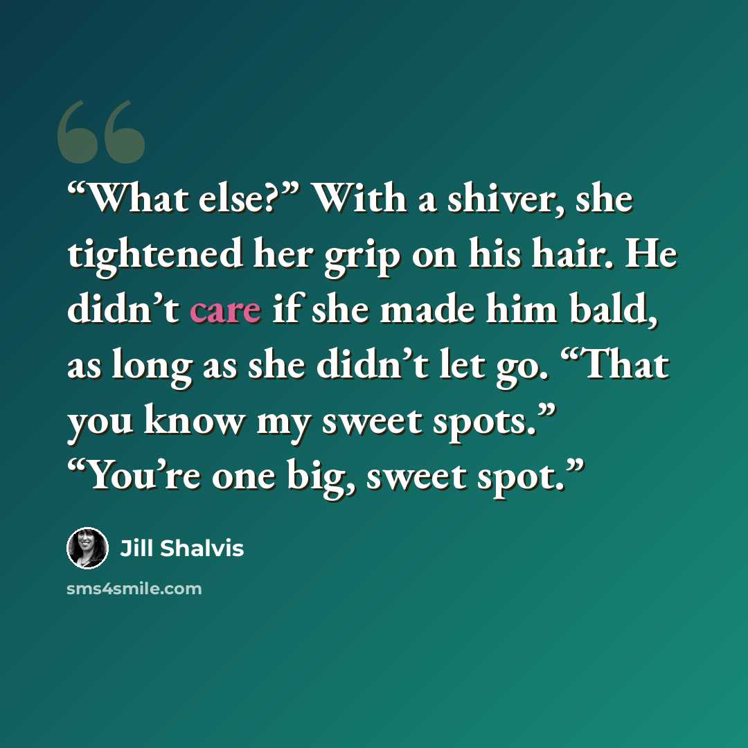 “What else?” With a shiver, she tightened her grip on his hair. He didn’t care if she made him bald, as long as she didn’t let go. “That you know my sweet spots.” “You’re one big, sweet spot.” quote by Jill Shalvis