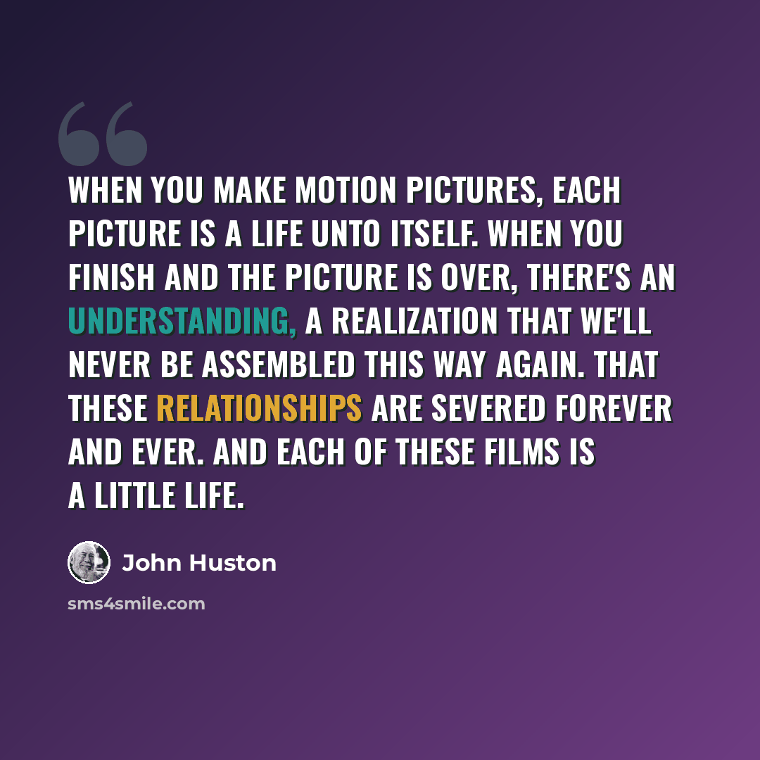 “When you make motion pictures, each picture is a life unto itself. When you finish and the picture is over, there's an understanding, a realization that we'll never be assembled this way again. That these relationships are severed forever and ever. And each of these films is a little life.” quote by John Huston