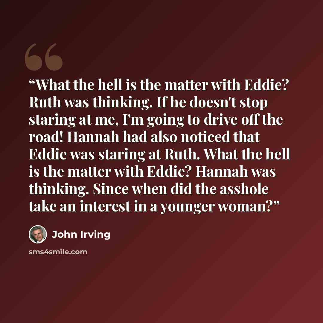 “What the hell is the matter with Eddie? Ruth was thinking. If he doesn't stop staring at me, I'm going to drive off the road! Hannah had also noticed that Eddie was staring at Ruth. What the hell is the matter with Eddie? Hannah was thinking. Since when did the asshole take an interest in a…” quote by John Irving