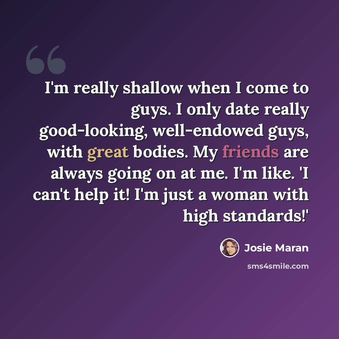 “I'm really shallow when I come to guys. I only date really good-looking, well-endowed guys, with great bodies. My friends are always going on at me. I'm like. 'I can't help it! I'm just a woman with high standards!'” quote by Josie Maran