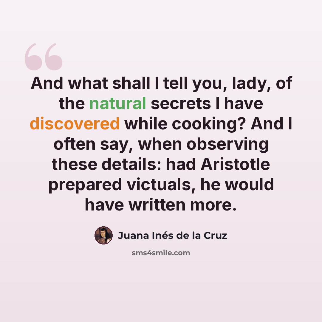“And what shall I tell you, lady, of the natural secrets I have discovered while cooking? And I often say, when observing these details: had Aristotle prepared victuals, he would have written more.” quote by Juana Inés de la Cruz