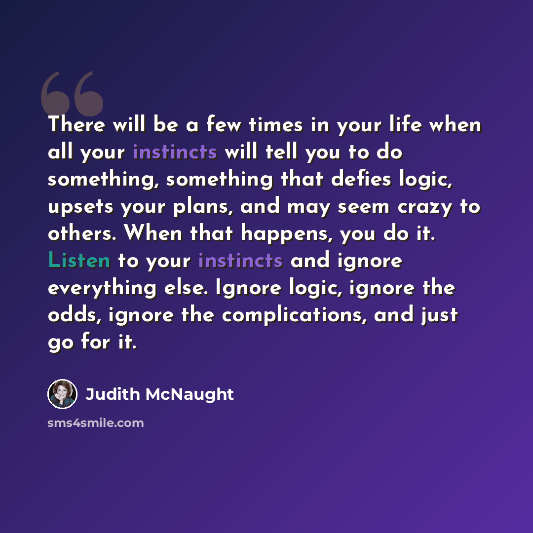 “There will be a few times in your life when all your instincts will tell you to do something, something that defies logic, upsets your plans, and may seem crazy to others. When that happens, you do it. Listen to your instincts and ignore everything else. Ignore logic, ignore the odds, ignore the…” quote by Judith McNaught